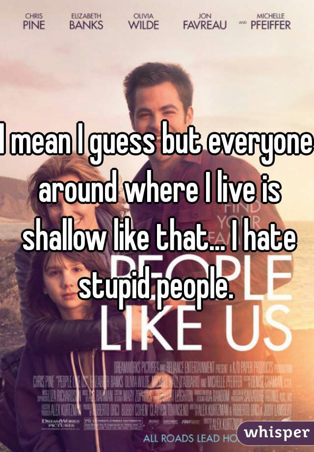 I mean I guess but everyone around where I live is shallow like that... I hate stupid people. 