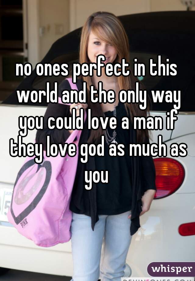 no ones perfect in this world and the only way you could love a man if they love god as much as you 