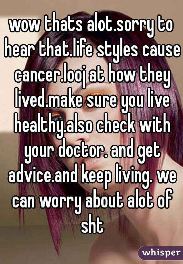 wow thats alot.sorry to hear that.life styles cause cancer.looj at how they lived.make sure you live healthy.also check with your doctor. and get advice.and keep living. we can worry about alot of sht
