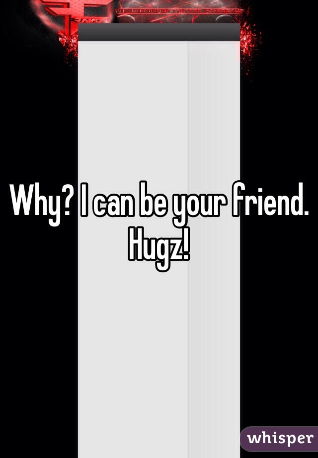 Why? I can be your friend.
Hugz!