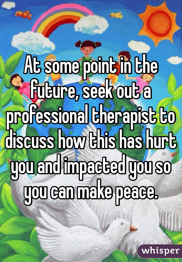 At some point in the future, seek out a professional therapist to discuss how this has hurt you and impacted you so you can make peace. 