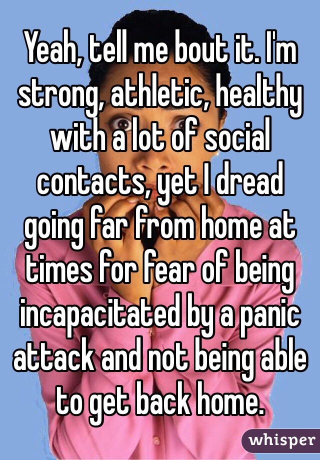 Yeah, tell me bout it. I'm strong, athletic, healthy with a lot of social contacts, yet I dread going far from home at times for fear of being incapacitated by a panic attack and not being able to get back home. 