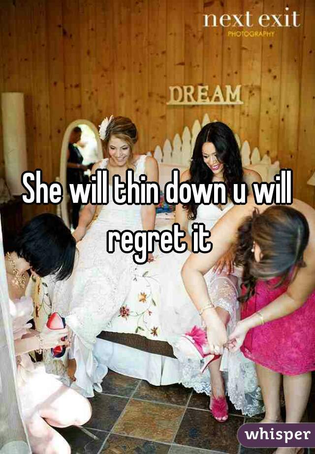 She will thin down u will regret it