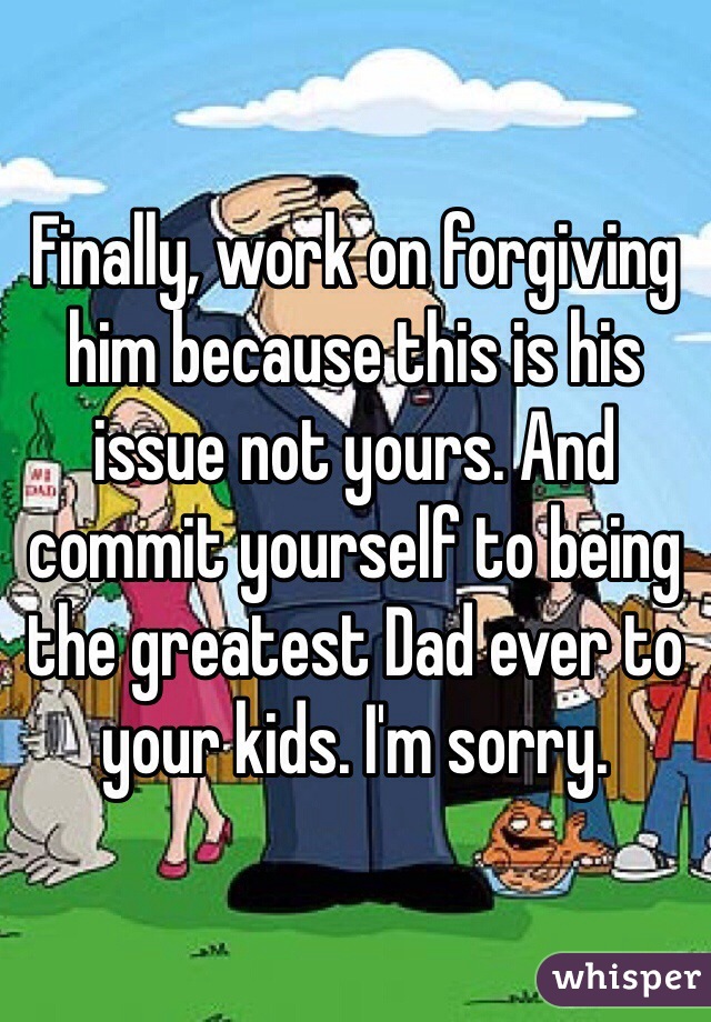 Finally, work on forgiving him because this is his issue not yours. And commit yourself to being the greatest Dad ever to your kids. I'm sorry. 