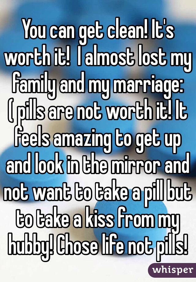 You can get clean! It's worth it!  I almost lost my family and my marriage:( pills are not worth it! It feels amazing to get up and look in the mirror and not want to take a pill but to take a kiss from my hubby! Chose life not pills! 