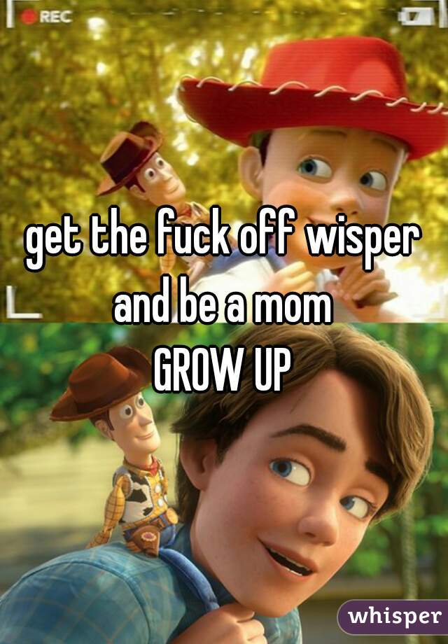 get the fuck off wisper and be a mom 
GROW UP