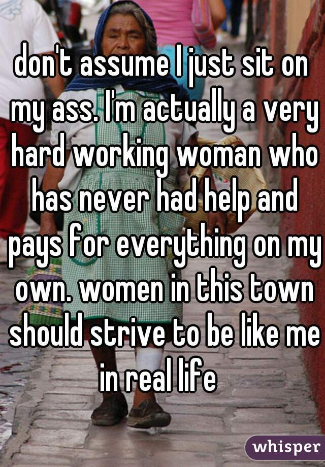 don't assume I just sit on my ass. I'm actually a very hard working woman who has never had help and pays for everything on my own. women in this town should strive to be like me in real life  