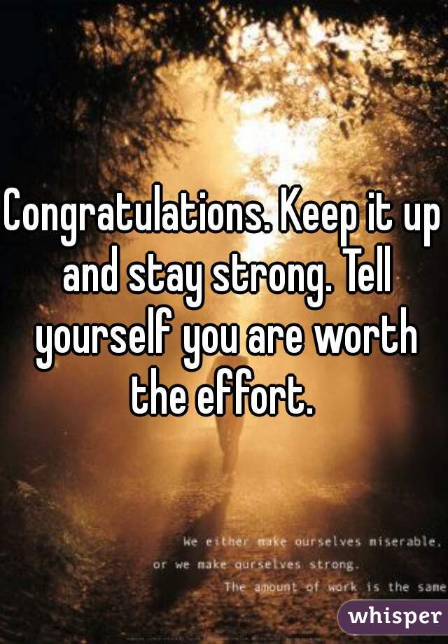 Congratulations. Keep it up and stay strong. Tell yourself you are worth the effort. 