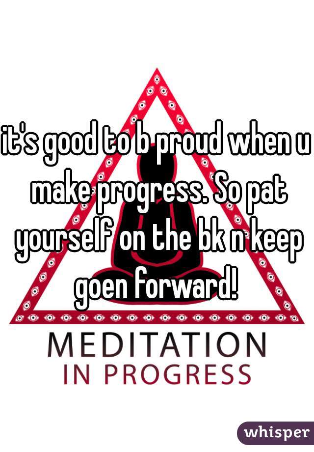 it's good to b proud when u make progress. So pat yourself on the bk n keep goen forward! 