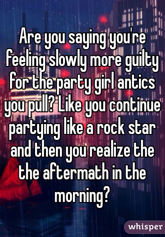 Are you saying you're feeling slowly more guilty for the party girl antics you pull? Like you continue partying like a rock star and then you realize the the aftermath in the morning?