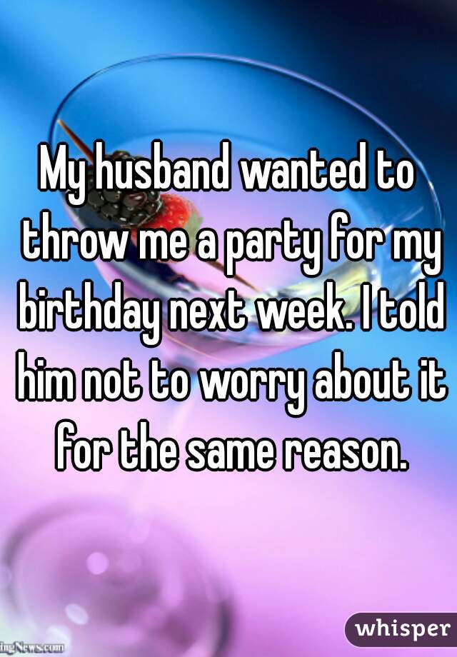 My husband wanted to throw me a party for my birthday next week. I told him not to worry about it for the same reason.