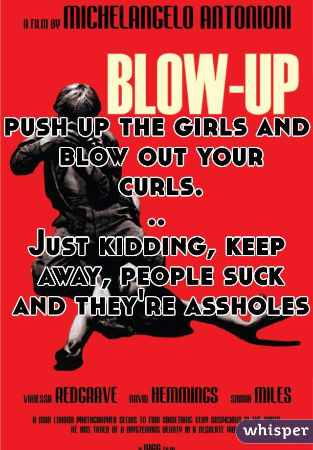 push up the girls and blow out your curls...
Just kidding, keep away, people suck and they're assholes.