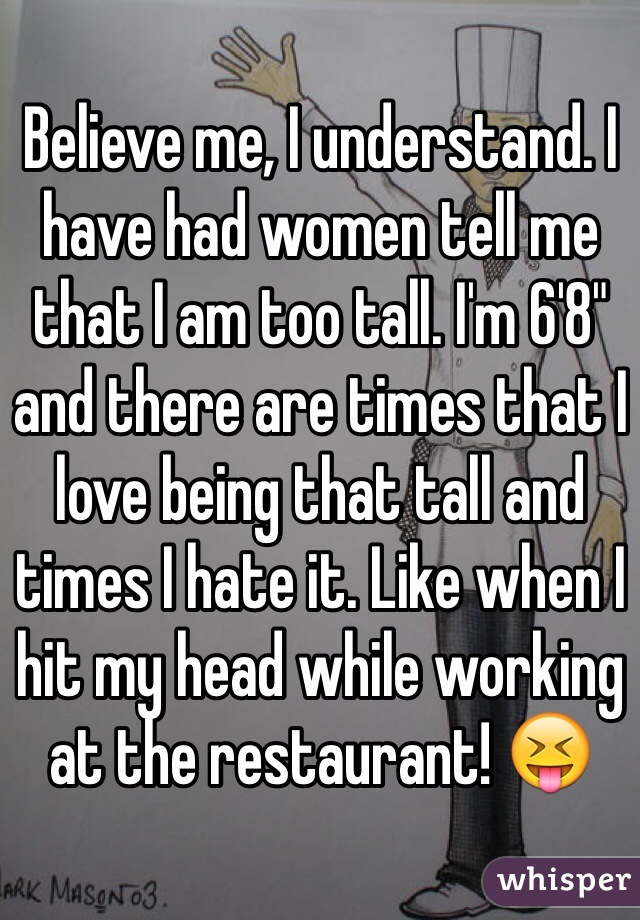 Believe me, I understand. I have had women tell me that I am too tall. I'm 6'8" and there are times that I love being that tall and times I hate it. Like when I hit my head while working at the restaurant! 😝