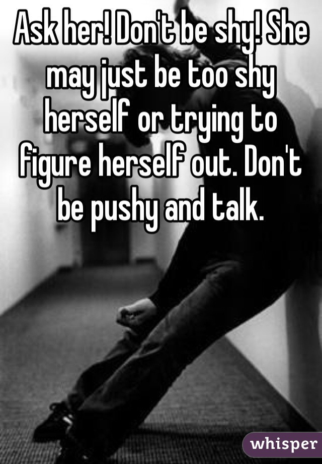Ask her! Don't be shy! She may just be too shy herself or trying to figure herself out. Don't be pushy and talk.