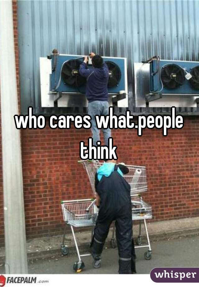 who cares what.people think 