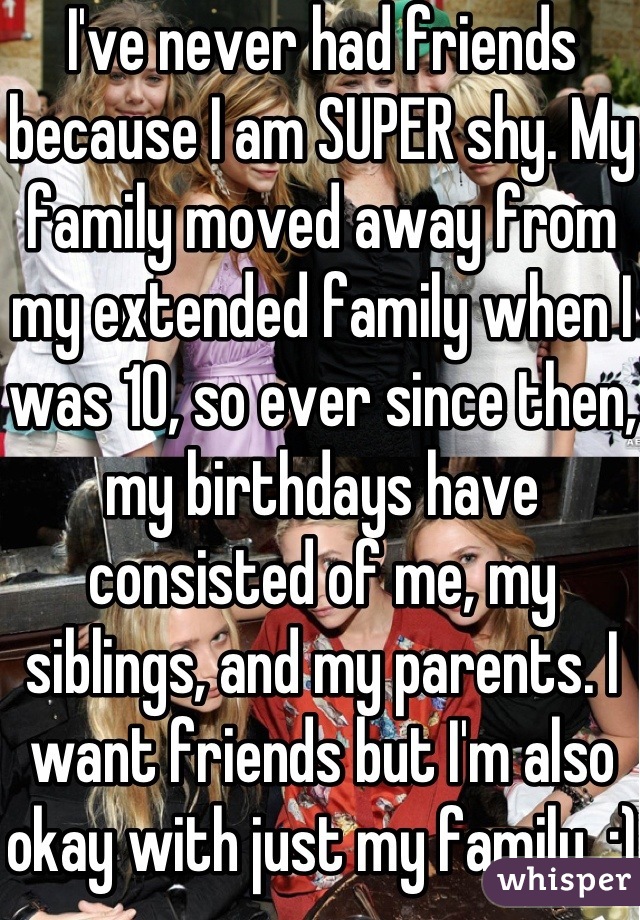 I've never had friends because I am SUPER shy. My family moved away from my extended family when I was 10, so ever since then, my birthdays have consisted of me, my siblings, and my parents. I want friends but I'm also okay with just my family. :)