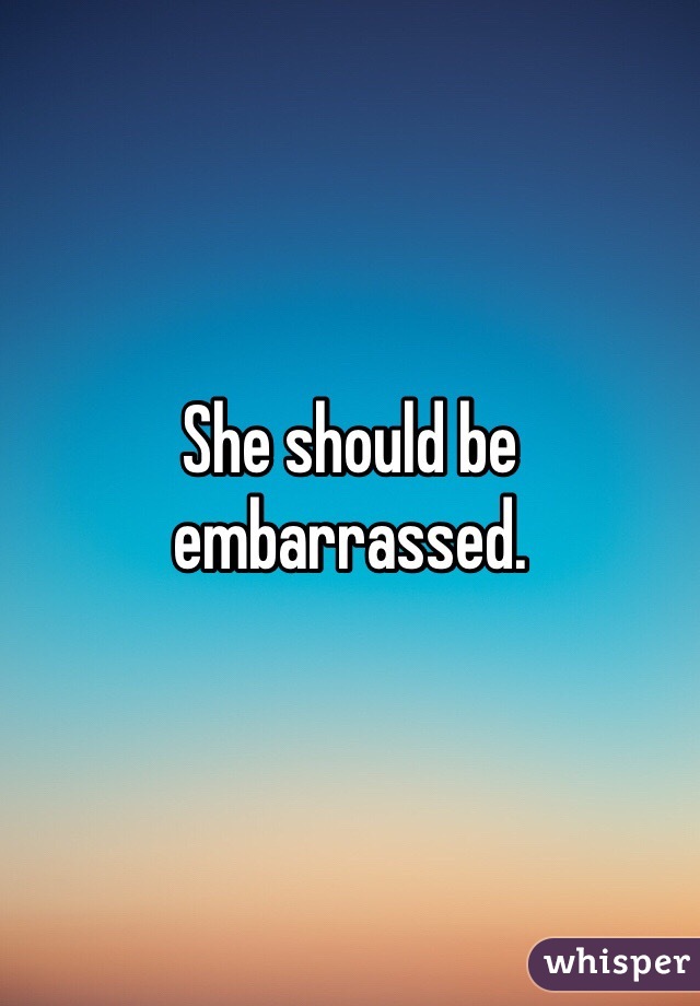 She should be embarrassed. 