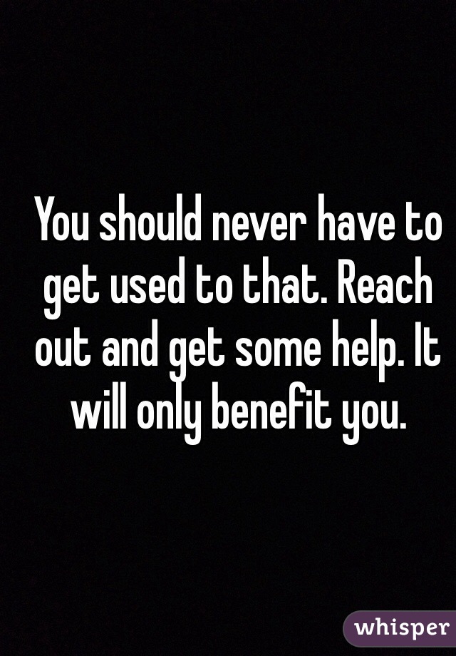 You should never have to get used to that. Reach out and get some help. It will only benefit you. 