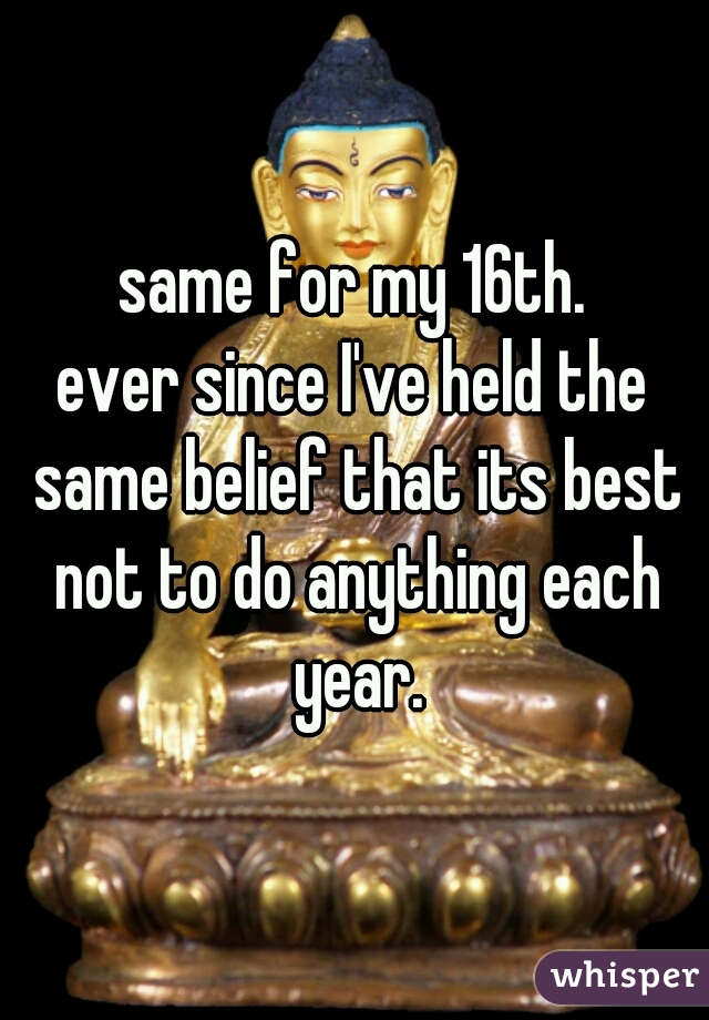 same for my 16th.
ever since I've held the same belief that its best not to do anything each year.