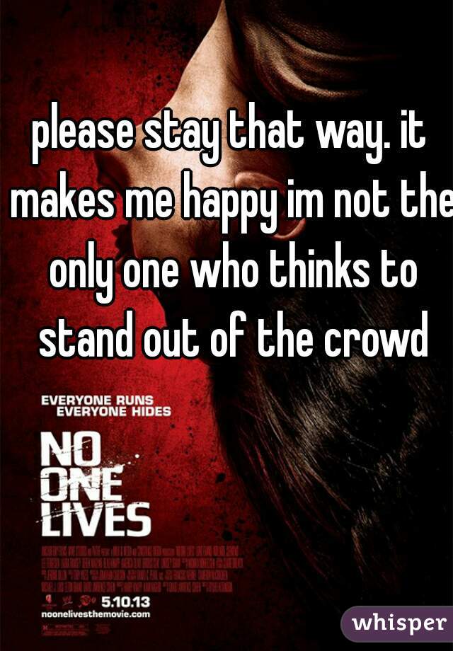 please stay that way. it makes me happy im not the only one who thinks to stand out of the crowd