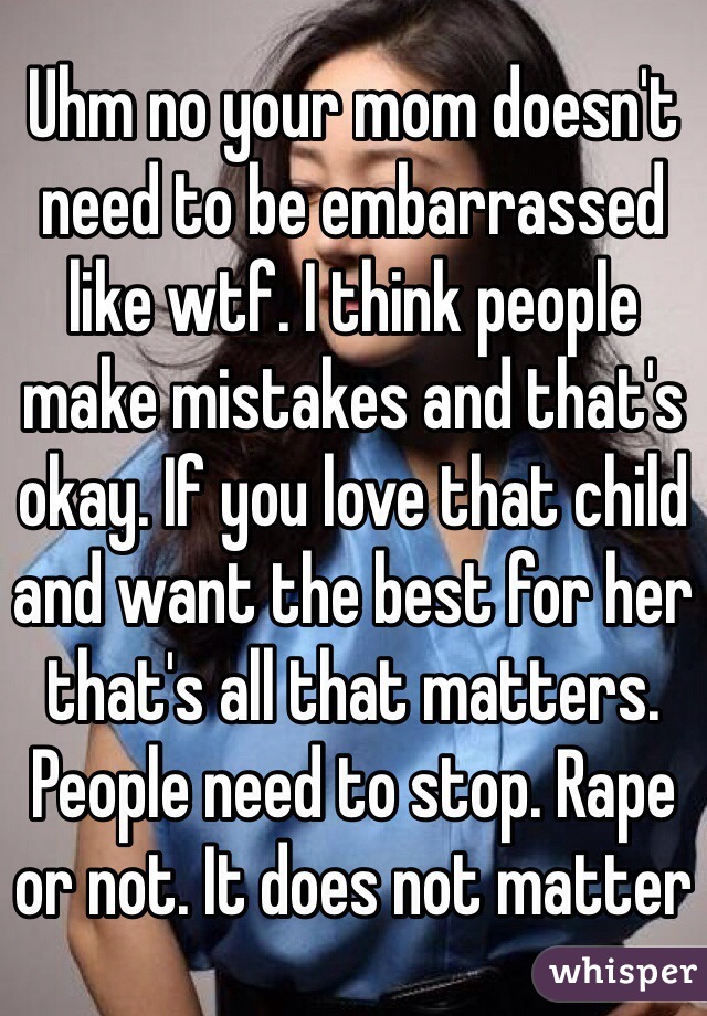 Uhm no your mom doesn't need to be embarrassed like wtf. I think people make mistakes and that's okay. If you love that child and want the best for her that's all that matters. People need to stop. Rape or not. It does not matter