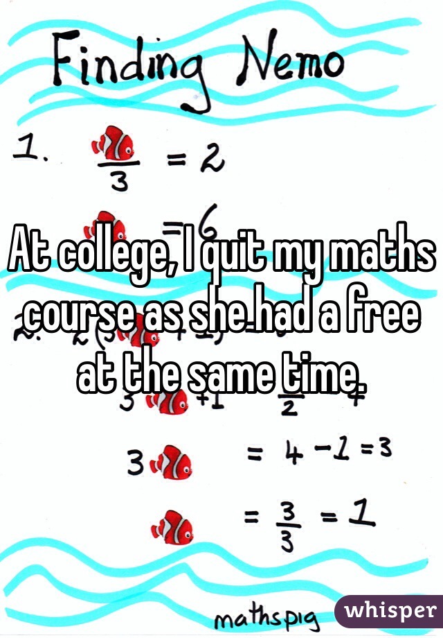 At college, I quit my maths course as she had a free at the same time. 