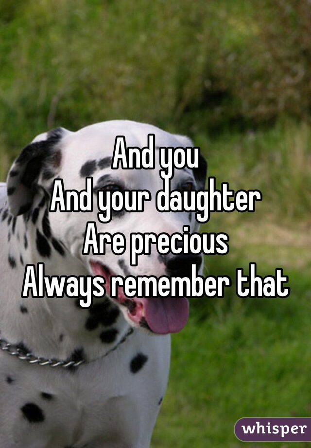 And you 
And your daughter
Are precious
Always remember that