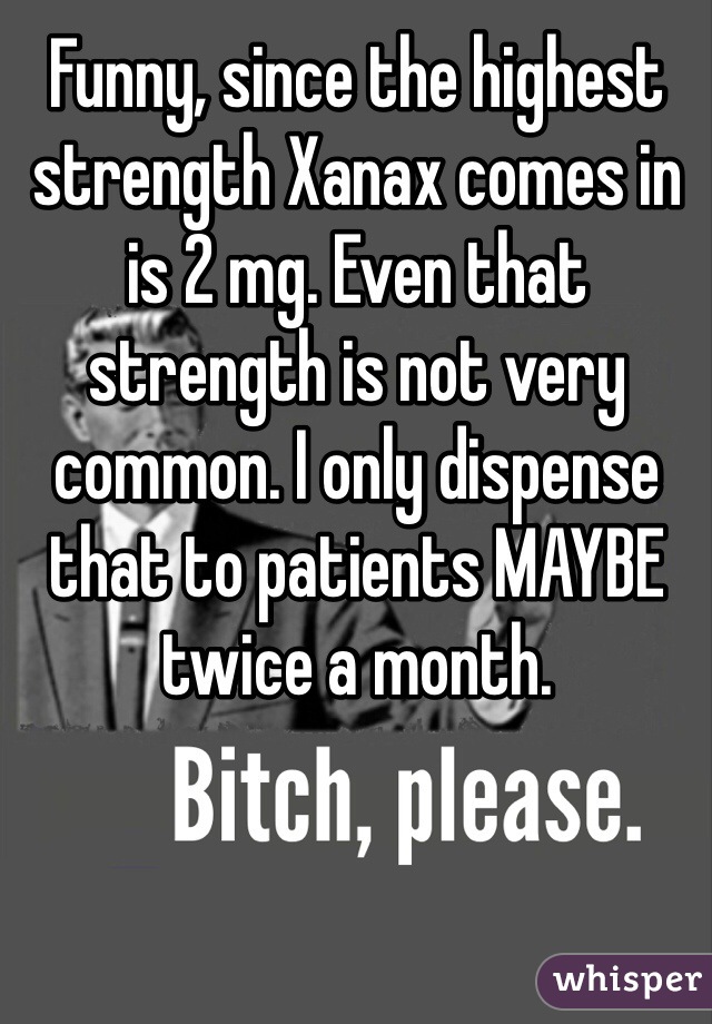 Funny, since the highest strength Xanax comes in is 2 mg. Even that strength is not very common. I only dispense that to patients MAYBE twice a month. 