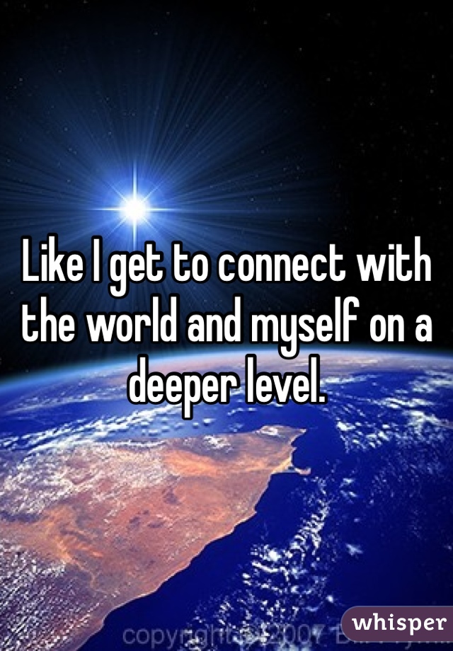Like I get to connect with the world and myself on a deeper level. 