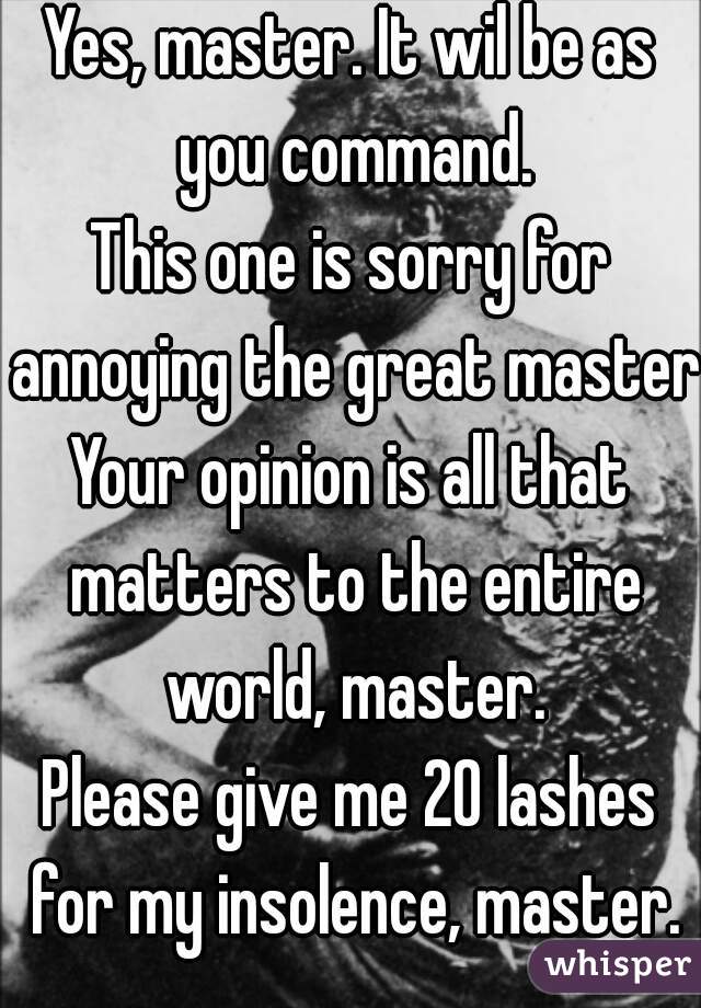 Yes, master. It wil be as you command.
This one is sorry for annoying the great master.
Your opinion is all that matters to the entire world, master.
Please give me 20 lashes for my insolence, master.