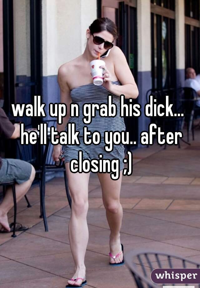 walk up n grab his dick...  he'll talk to you.. after closing ;)