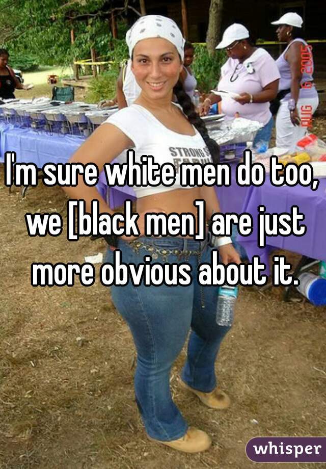 I'm sure white men do too, we [black men] are just more obvious about it.