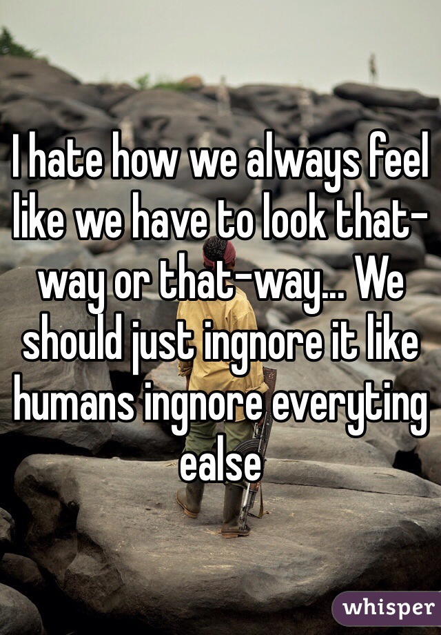 I hate how we always feel like we have to look that-way or that-way... We should just ingnore it like humans ingnore everyting ealse