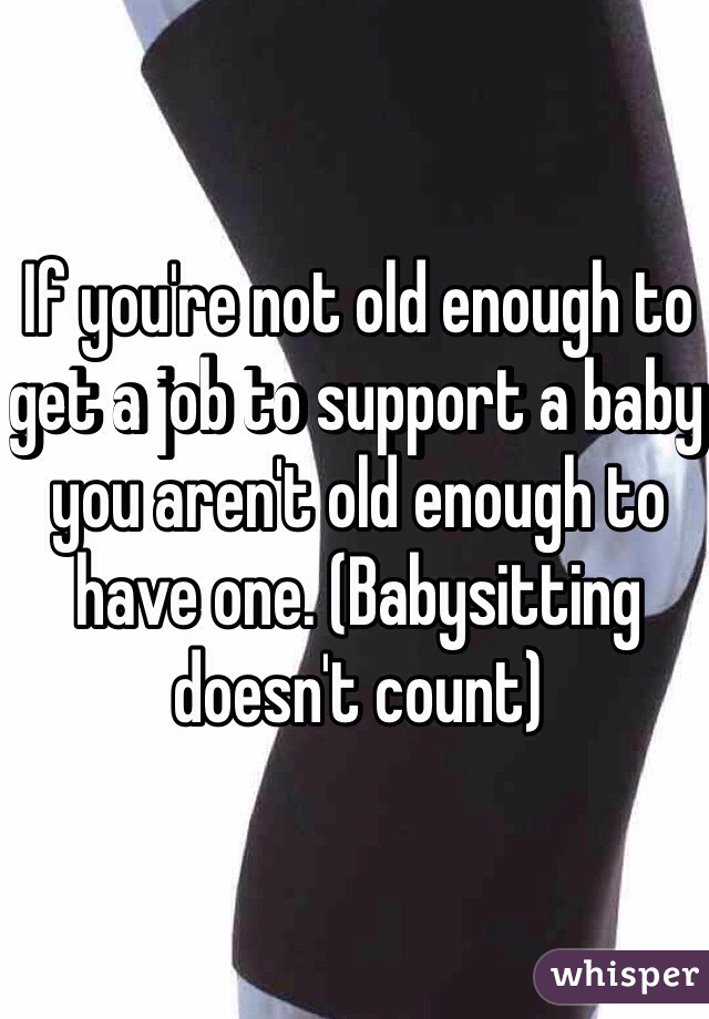 If you're not old enough to get a job to support a baby you aren't old enough to have one. (Babysitting doesn't count)
