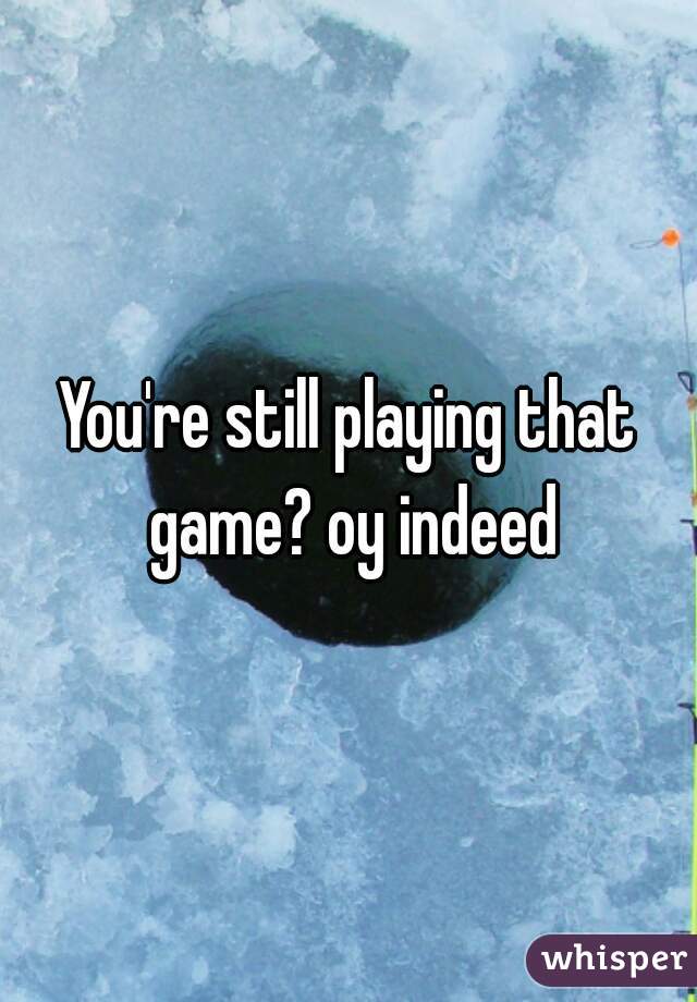 You're still playing that game? oy indeed