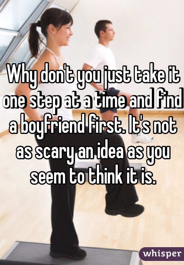 Why don't you just take it one step at a time and find a boyfriend first. It's not as scary an idea as you seem to think it is. 
