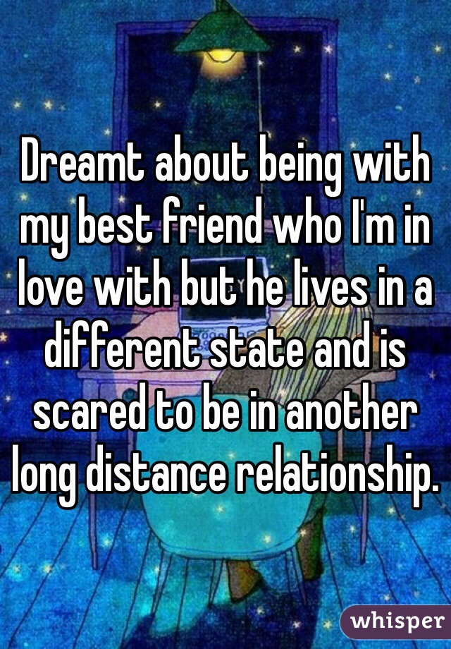 Dreamt about being with my best friend who I'm in love with but he lives in a different state and is scared to be in another long distance relationship.