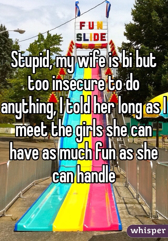Stupid, my wife is bi but too insecure to do anything, I told her long as I meet the girls she can have as much fun as she can handle 