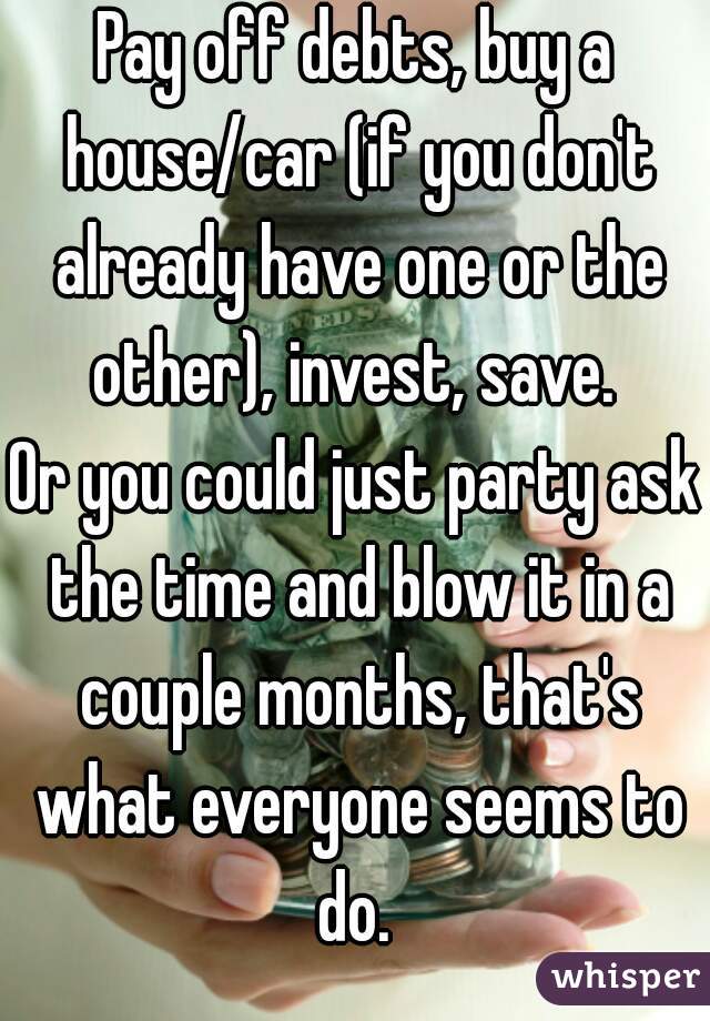 Pay off debts, buy a house/car (if you don't already have one or the other), invest, save. 
Or you could just party ask the time and blow it in a couple months, that's what everyone seems to do. 
