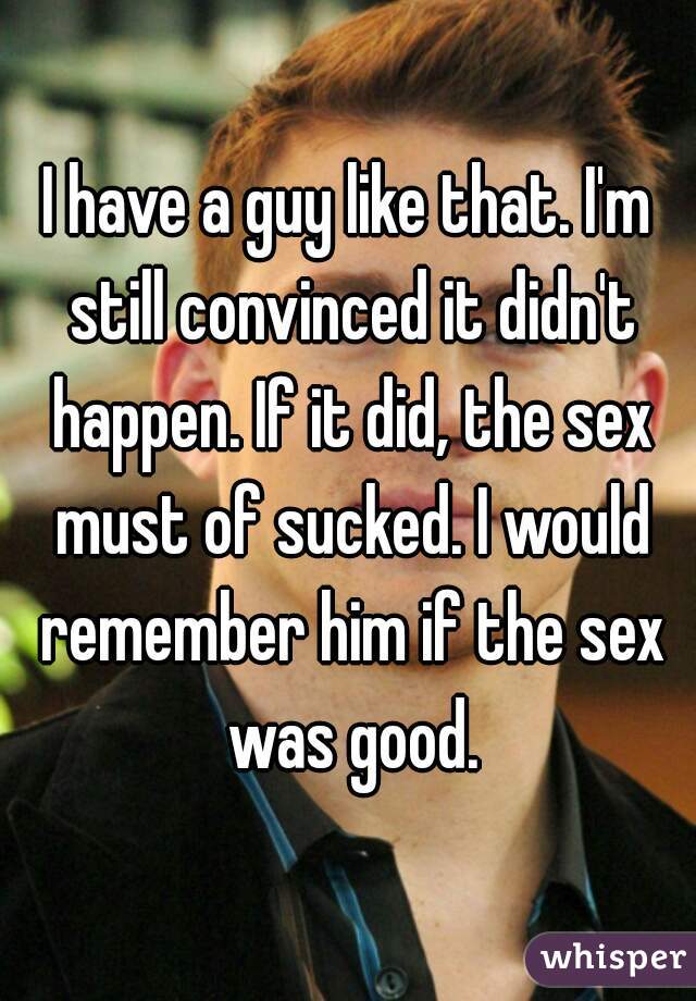 I have a guy like that. I'm still convinced it didn't happen. If it did, the sex must of sucked. I would remember him if the sex was good.