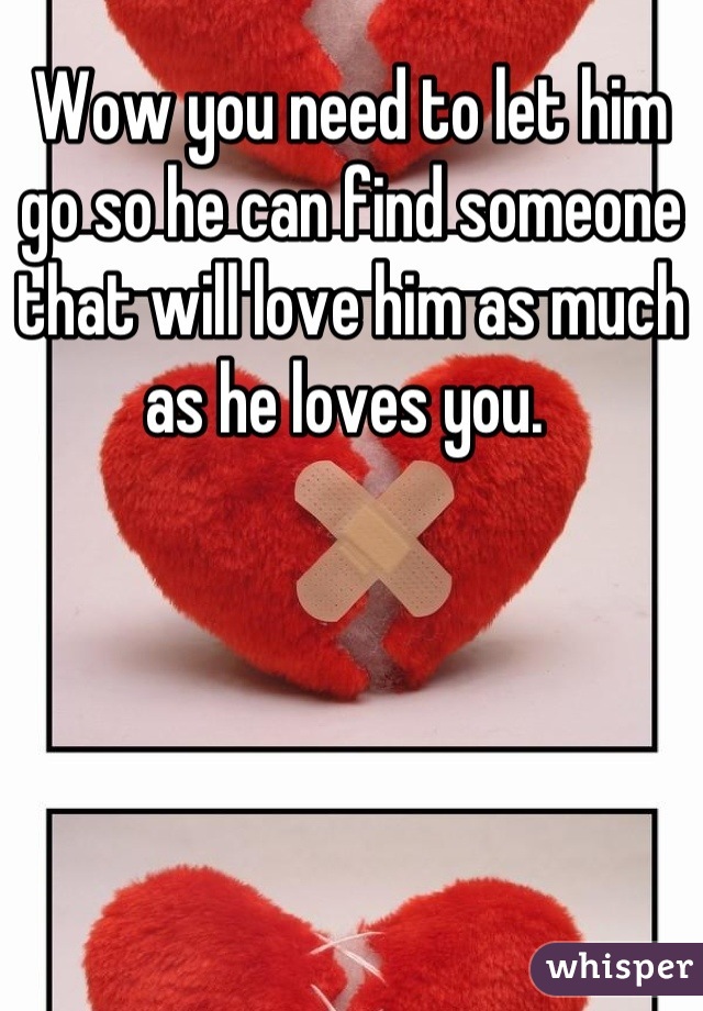 Wow you need to let him go so he can find someone that will love him as much as he loves you. 