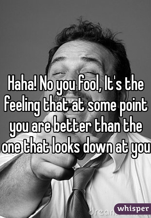 Haha! No you fool, It's the feeling that at some point you are better than the one that looks down at you