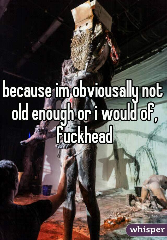 because im obviousally not old enough or i would of, fuckhead