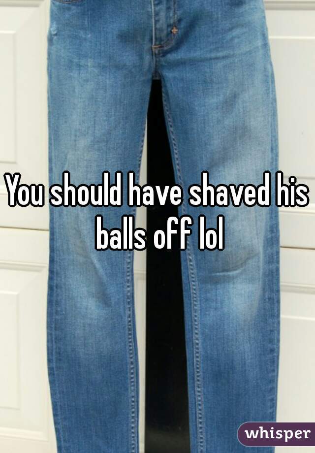 You should have shaved his balls off lol