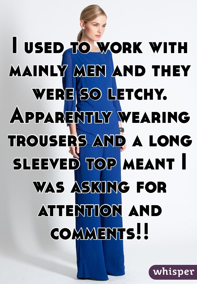 I used to work with mainly men and they were so letchy. Apparently wearing trousers and a long sleeved top meant I was asking for attention and comments!!