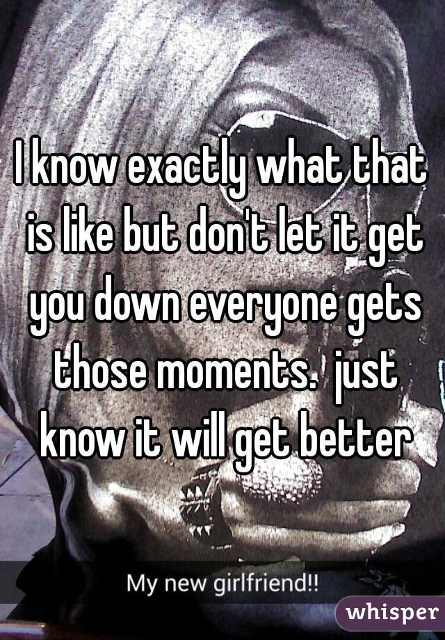 I know exactly what that is like but don't let it get you down everyone gets those moments.  just know it will get better