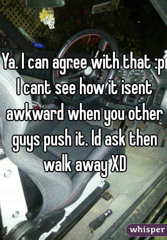 Ya. I can agree with that :p I cant see how it isent awkward when you other guys push it. Id ask then walk away XD