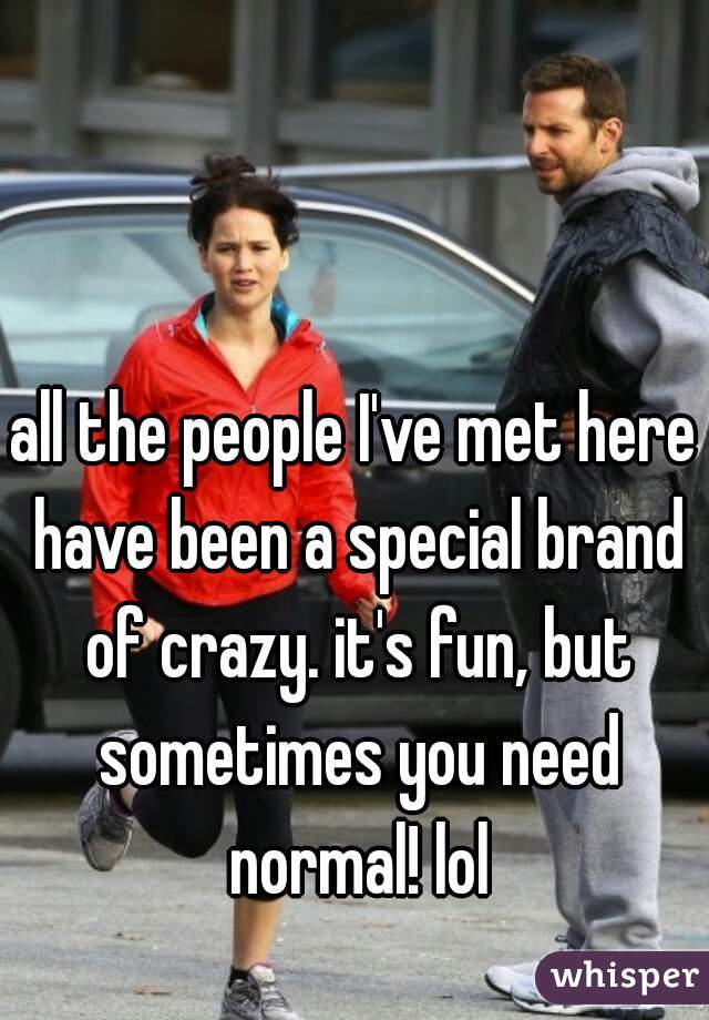all the people I've met here have been a special brand of crazy. it's fun, but sometimes you need normal! lol