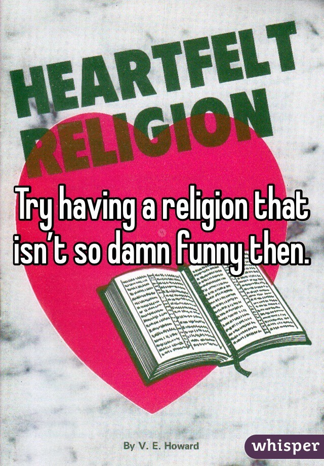 Try having a religion that isn’t so damn funny then.