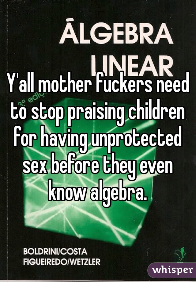 Y'all mother fuckers need to stop praising children for having unprotected sex before they even know algebra. 